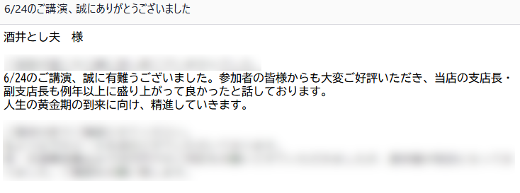 講演後に千葉銀行の担当者様から下記の感想メールを頂戴しました。講演活動の励みになります。ありがとうございます。

『6/24のご講演、誠に有難うございました。参加者の皆様からも大変ご好評いただき、当店の支店長・副支店長も例年以上に盛り上がって良かったと話しております。人生の黄金期の到来に向け、精進していきます』
